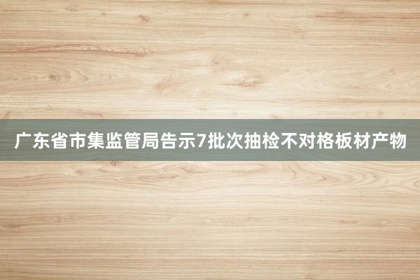广东省市集监管局告示7批次抽检不对格板材产物